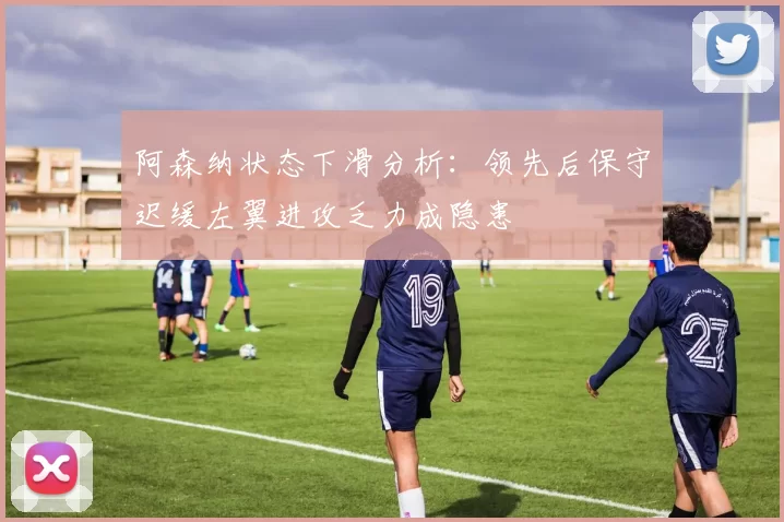 阿森纳状态下滑分析：领先后保守迟缓左翼进攻乏力成隐患