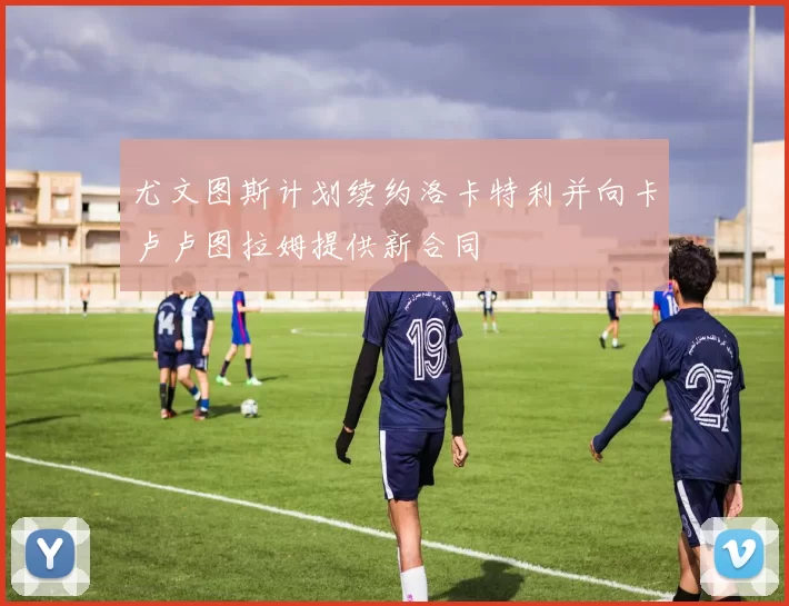 尤文图斯计划续约洛卡特利并向卡卢卢图拉姆提供新合同