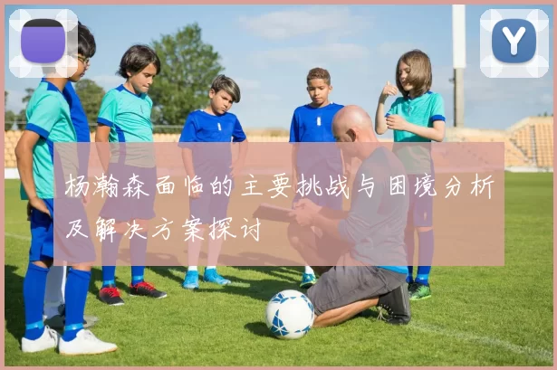 杨瀚森面临的主要挑战与困境分析及解决方案探讨