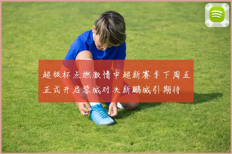 超级杯点燃激情中超新赛季下周五正式开启蓉城对决新鹏城引期待