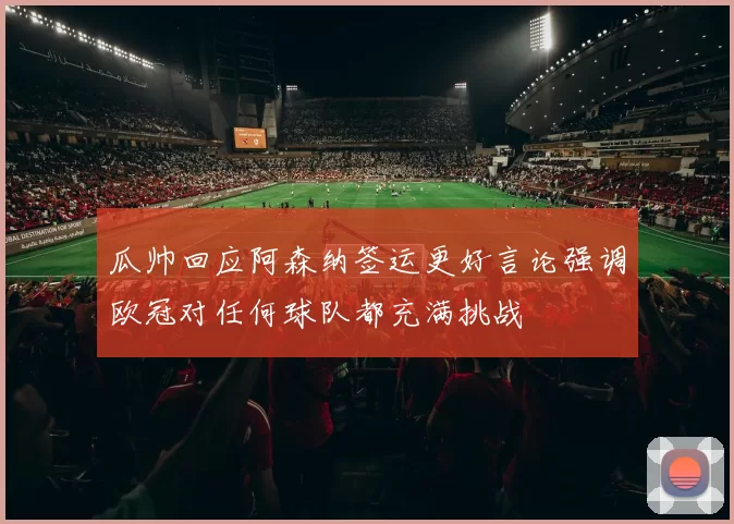 瓜帅回应阿森纳签运更好言论强调欧冠对任何球队都充满挑战