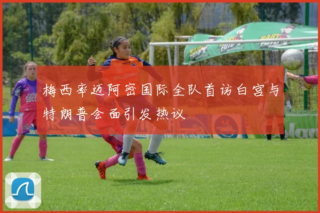 梅西率迈阿密国际全队首访白宫与特朗普会面引发热议