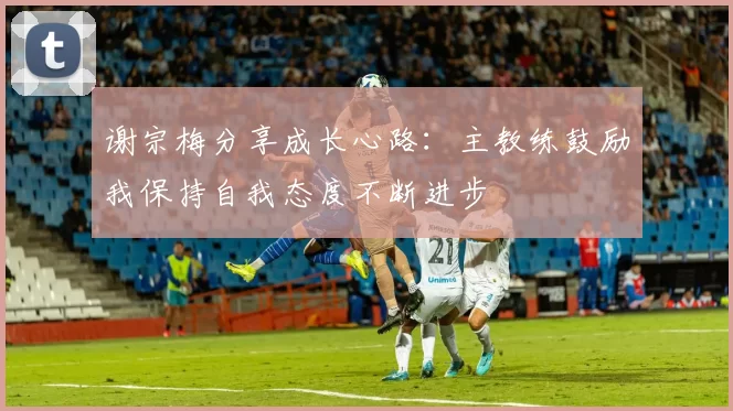 谢宗梅分享成长心路：主教练鼓励我保持自我态度不断进步