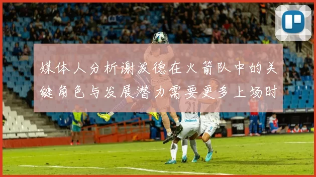 媒体人分析谢泼德在火箭队中的关键角色与发展潜力需要更多上场时间