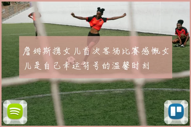 詹姆斯携女儿首次客场比赛感慨女儿是自己幸运符号的温馨时刻