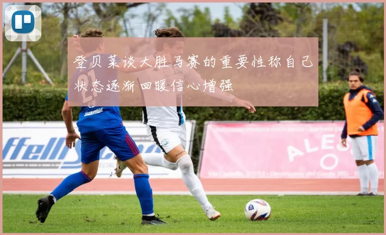 登贝莱谈大胜马赛的重要性称自己状态逐渐回暖信心增强