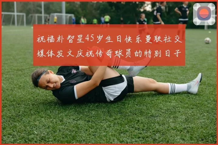 祝福朴智星45岁生日快乐曼联社交媒体发文庆祝传奇球员的特别日子