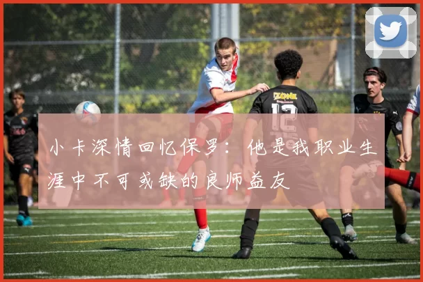 小卡深情回忆保罗：他是我职业生涯中不可或缺的良师益友