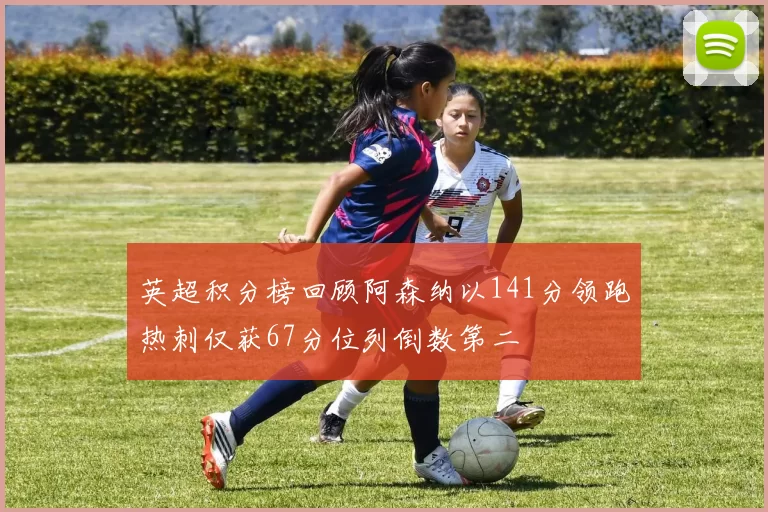 英超积分榜回顾阿森纳以141分领跑热刺仅获67分位列倒数第二