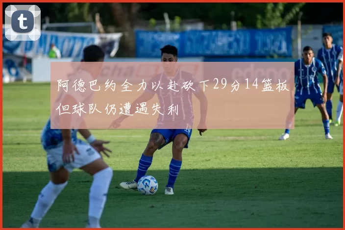 阿德巴约全力以赴砍下29分14篮板但球队仍遭遇失利
