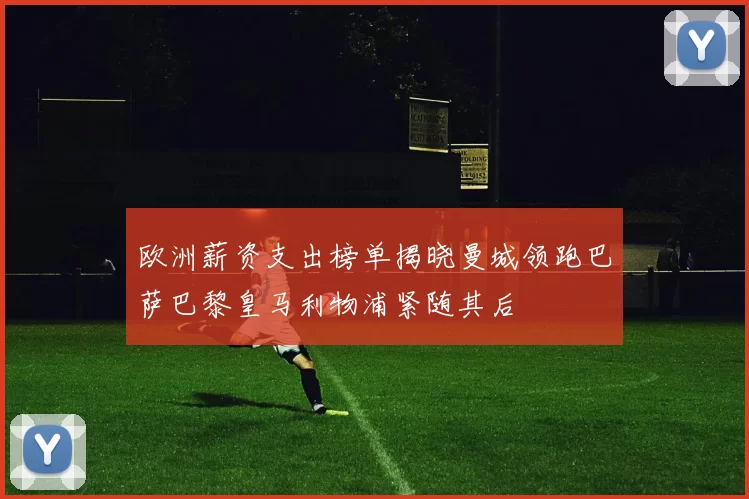 欧洲薪资支出榜单揭晓曼城领跑巴萨巴黎皇马利物浦紧随其后