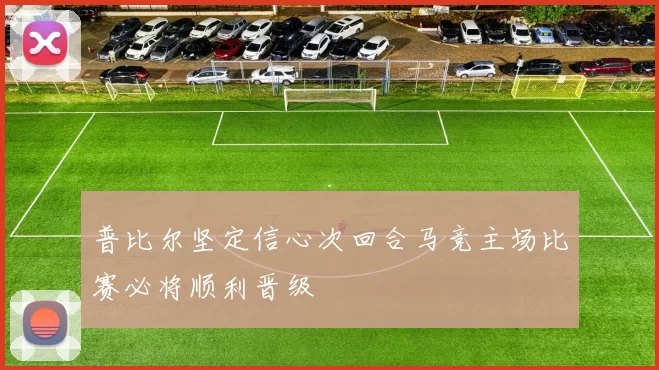 普比尔坚定信心次回合马竞主场比赛必将顺利晋级