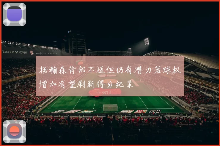 杨瀚森背部不适但仍有潜力若球权增加有望刷新得分纪录