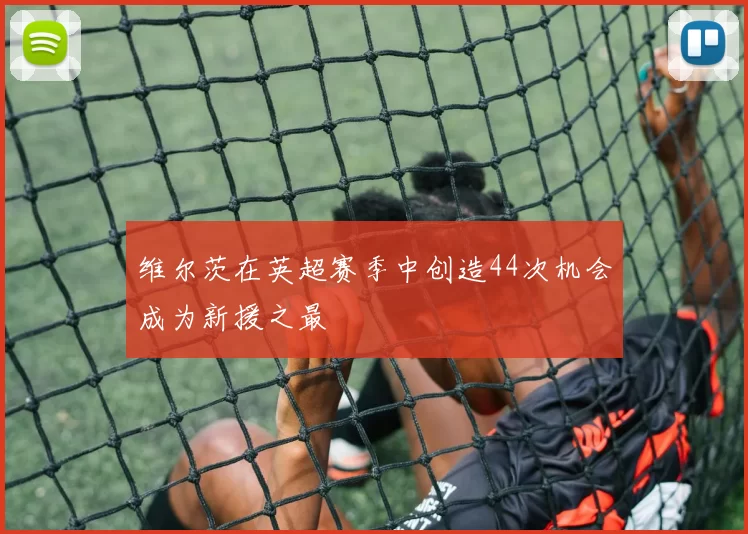维尔茨在英超赛季中创造44次机会成为新援之最