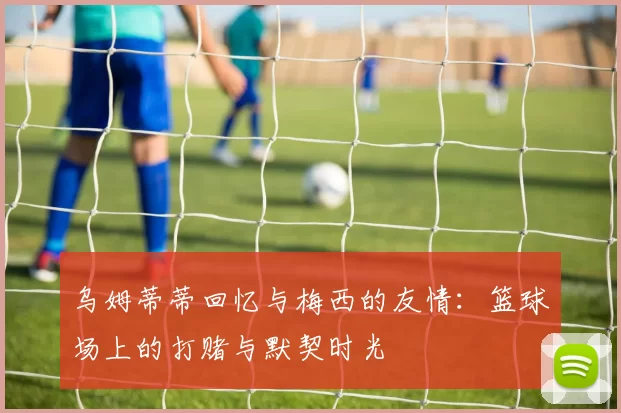 乌姆蒂蒂回忆与梅西的友情：篮球场上的打赌与默契时光