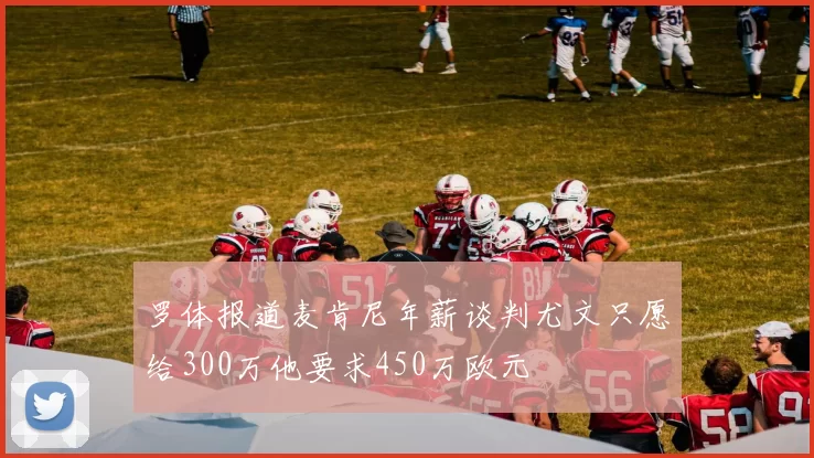 罗体报道麦肯尼年薪谈判尤文只愿给300万他要求450万欧元