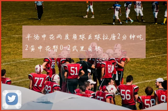 半场申花两度角球丢球拉唐2分钟吃2黄申花暂0-2武里南联